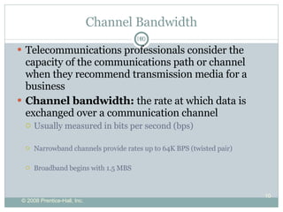 Channel Bandwidth Telecommunications professionals consider the capacity of the communications path or channel when they recommend transmission media for a business Channel bandwidth:  the rate at which data is exchanged over a communication channel Usually measured in bits per second (bps) Narrowband channels provide rates up to 64K BPS (twisted pair) Broadband begins with 1.5 MBS 