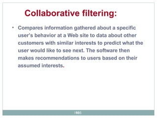 Compares information gathered about a specific user’s behavior at a Web site to data about other customers with similar interests to predict what the user would like to see next. The software then makes recommendations to users based on their assumed interests . Collaborative filtering:  