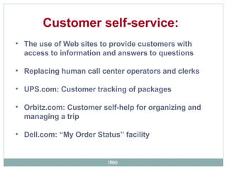 The use of Web sites to provide customers with access to information and answers to questions Replacing human call center operators and clerks UPS.com: Customer tracking of packages Orbitz.com: Customer self-help for organizing and managing a trip Dell.com: “My Order Status” facility  Customer self-service:  