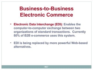 Electronic Data Interchange (EDI):  Enables the computer-to-computer exchange between two organizations of standard transactions.  Currently 80% of B2B e-commerce uses this system.  EDI is being replaced by more powerful Web-based alternatives.  Business-to-Business Electronic Commerce 