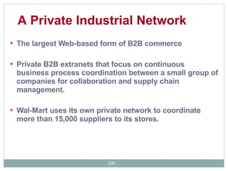 The largest Web-based form of B2B commerce  Private B2B extranets that focus on continuous business process coordination between a small group of companies for collaboration and supply chain management.  Wal-Mart uses its own private network to coordinate more than 15,000 suppliers to its stores. A Private Industrial Network   