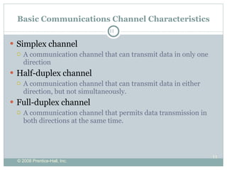 Basic Communications Channel Characteristics Simplex channel A communication channel that can transmit data in only one direction Half-duplex channel A communication channel that can transmit data in either direction, but not simultaneously. Full-duplex channel A communication channel that permits data transmission in both directions at the same time.  