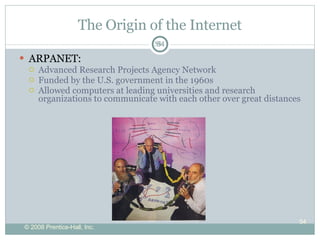The Origin of the Internet ARPANET: Advanced Research Projects Agency Network Funded by the U.S. government in the 1960s Allowed computers at leading universities and research organizations to communicate with each other over great distances 