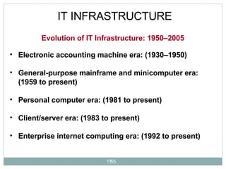 IT INFRASTRUCTURE Electronic accounting machine era: (1930–1950) General-purpose mainframe and minicomputer era: (1959 to present) Personal computer era: (1981 to present) Client/server era: (1983 to present) Enterprise internet computing era: (1992 to present)   Evolution of IT Infrastructure: 1950–2005 
