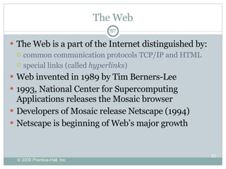 The Web The Web is a part of the Internet distinguished by: common communication protocols TCP/IP and HTML special links (called  hyperlinks )  Web invented in 1989 by Tim Berners-Lee 1993, National Center for Supercomputing Applications releases the Mosaic browser  Developers of Mosaic release Netscape (1994) Netscape is beginning of Web’s major growth  