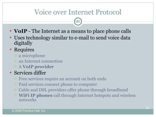 Voice over Internet Protocol VoIP  - The Internet as a means to place phone calls Uses technology similar to  e-mail to send  voice data digitally  Requires a microphone an Internet connection A  VoIP provider Services differ Free services require an account on both ends Paid services connect phone to computer Cable and DSL providers offer phone through broadband WiFi IP phones  call through Internet hotspots and wireless networks 