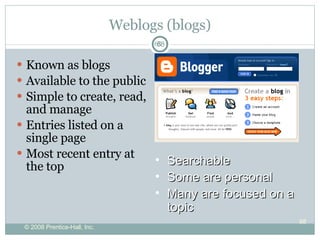 Weblogs (blogs) Known as blogs Available to the public Simple to create, read, and manage Entries listed on a single page Most recent entry at the top Searchable Some are personal Many are focused on a topic 