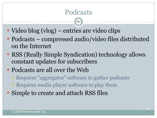 Podcasts Video blog (vlog) – entries are video clips Podcasts – compressed audio/video files distributed on the Internet RSS (Really Simple Syndication) technology allows constant updates for subscribers Podcasts are all over the Web  Requires “aggregator” software to gather podcasts Requires media player software to play them Simple to create and attach RSS files 