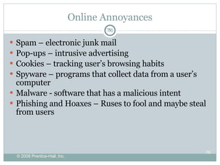 Online Annoyances Spam – electronic junk mail Pop-ups – intrusive advertising Cookies – tracking user’s browsing habits Spyware – programs that collect data from a user’s computer Malware -  software that has a malicious intent  Phishing and Hoaxes – Ruses to fool and maybe steal from users 