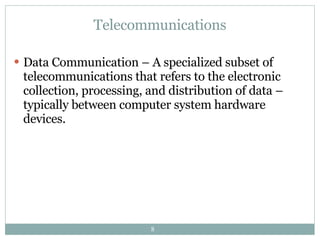 Telecommunications Data Communication – A specialized subset of telecommunications that refers to the electronic collection, processing, and distribution of data – typically between computer system hardware devices. 