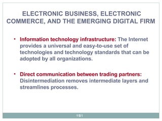 Information technology infrastructure:   The Internet  provides a universal and easy-to-use set of technologies and technology standards that can be adopted by all organizations. Direct communication between trading partners:  Disintermediation removes intermediate layers and streamlines processes.   ELECTRONIC BUSINESS, ELECTRONIC COMMERCE, AND THE EMERGING DIGITAL FIRM   