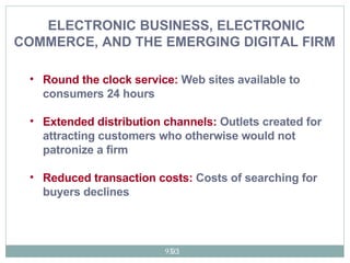 ELECTRONIC BUSINESS, ELECTRONIC COMMERCE, AND THE EMERGING DIGITAL FIRM   Round the clock service:  Web sites available to consumers 24 hours Extended distribution channels:  Outlets created for attracting customers who otherwise would not patronize a firm  Reduced transaction costs:  Costs of searching for buyers declines  
