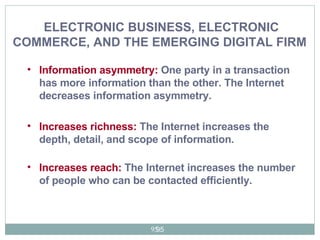 Information asymmetry:  One party in a transaction has more information than the other. The Internet decreases information asymmetry. Increases richness:  The Internet increases the depth, detail, and scope of information. Increases reach:  The Internet increases the number of people who can be contacted efficiently.  ELECTRONIC BUSINESS, ELECTRONIC COMMERCE, AND THE EMERGING DIGITAL FIRM   