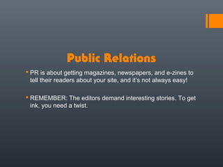 Public Relations
 PR is about getting magazines, newspapers, and e-zines to
  tell their readers about your site, and it’s not always easy!

 REMEMBER: The editors demand interesting stories. To get
  ink, you need a twist.
 