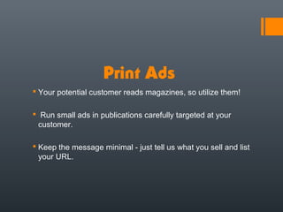 Print Ads
 Your potential customer reads magazines, so utilize them!

 Run small ads in publications carefully targeted at your
 customer.

 Keep the message minimal - just tell us what you sell and list
  your URL.
 