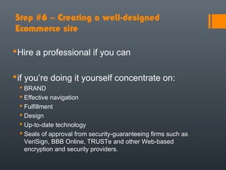 Step #6 -- Creating a well-designed
Ecommerce site

 Hire a professional if you can

 if you’re doing it yourself concentrate on:
  BRAND
  Effective navigation
  Fulfillment
  Design
  Up-to-date technology
  Seals of approval from security-guaranteeing firms such as
   VeriSign, BBB Online, TRUSTe and other Web-based
   encryption and security providers.
 