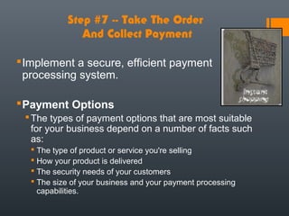 Step #7 -- Take The Order
              And Collect Payment

 Implement a secure, efficient payment
  processing system.

 Payment Options
  The types of payment options that are most suitable
   for your business depend on a number of facts such
   as:
   The type of product or service you're selling
   How your product is delivered
   The security needs of your customers
   The size of your business and your payment processing
    capabilities.
 