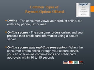 Common Types of 
              Payment Options Offered

 Offline - The consumer views your product online, but
  orders by phone, fax or mail.

 Online secure - The consumer orders online, and you
  process their credit card information using a secure
  server

 Online secure with real-time processing - When the
  consumer orders online through your secure server,
  you can offer online confirmations and credit card
  approvals within 10 to 15 seconds
 