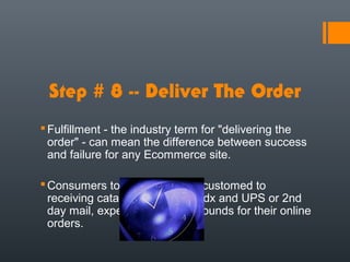 Step # 8 -- Deliver The Order
 Fulfillment - the industry term for "delivering the
  order" - can mean the difference between success
  and failure for any Ecommerce site.

 Consumers today, who are accustomed to
  receiving catalog orders by Fedx and UPS or 2nd
  day mail, expect similar turnarounds for their online
  orders.
 