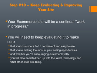 Step #10 -- Keep Evaluating & Improving
                 Your Site

 Your Ecommerce site will be a continual "work
  in progress."

 You will need to keep evaluating it to make
  sure
  that your customers find it convenient and easy to use
  that you're making the most of your selling opportunities
  and whether you're encouraging customer loyalty
  you will also need to keep up with the latest technology and
   what other sites are doing.
 