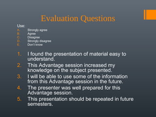 Evaluation Questions
Use:
A.     Strongly agree
B.     Agree
C.     Disagree
D.     Strongly disagree
E.     Don’t know


1.     I found the presentation of material easy to
       understand.
2.     This Advantage session increased my
       knowledge on the subject presented.
3.     I will be able to use some of the information
       from this Advantage session in the future.
4.     The presenter was well prepared for this
       Advantage session.
5.     This presentation should be repeated in future
       semesters.
 