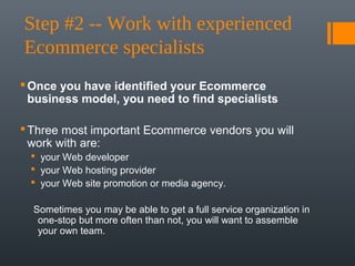 Step #2 -- Work with experienced 
Ecommerce specialists
 Once you have identified your Ecommerce
  business model, you need to find specialists

 Three most important Ecommerce vendors you will
  work with are:
  your Web developer
  your Web hosting provider
  your Web site promotion or media agency.

  Sometimes you may be able to get a full service organization in
   one-stop but more often than not, you will want to assemble
   your own team.
 