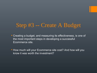 Step #3 -- Create A Budget
 Creating a budget, and measuring its effectiveness, is one of
  the most important steps in developing a successful
  Ecommerce site.

 How much will your Ecommerce site cost? And how will you
  know it was worth the investment?
 