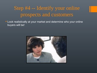Step #4 -- Identify your online 
          prospects and customers
 Look realistically at your market and determine who your online
  buyers will be!
 