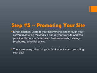 Step #5 -- Promoting Your Site
 Direct potential users to your Ecommerce site through your
  current marketing materials. Feature your website address
  prominently on your letterhead, business cards, catalogs,
  brochures, advertising, etc.

 There are many other things to think about when promoting
  your site!
 
