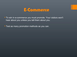 E-Commerce
 To win in e-commerce you must promote. Your visitors won't
  hear about you unless you tell them about you.

 Test as many promotion methods as you can.
 