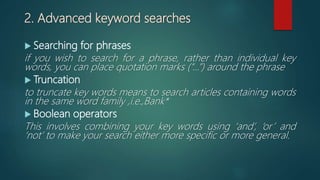 2. Advanced keyword searches
 Searching for phrases
if you wish to search for a phrase, rather than individual key
words, you can place quotation marks (“…”) around the phrase
 Truncation
to truncate key words means to search articles containing words
in the same word family ,i.e.,Bank*
 Boolean operators
This involves combining your key words using ‘and’, ‘or’ and
‘not’ to make your search either more specific or more general.
 