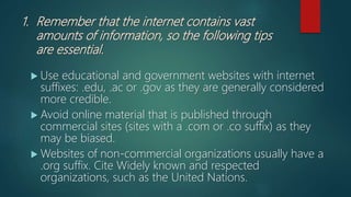 1. Remember that the internet contains vast
amounts of information, so the following tips
are essential.
 Use educational and government websites with internet
suffixes: .edu, .ac or .gov as they are generally considered
more credible.
 Avoid online material that is published through
commercial sites (sites with a .com or .co suffix) as they
may be biased.
 Websites of non-commercial organizations usually have a
.org suffix. Cite Widely known and respected
organizations, such as the United Nations.
 