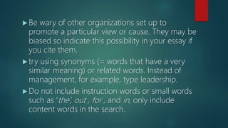  Be wary of other organizations set up to
promote a particular view or cause. They may be
biased so indicate this possibility in your essay if
you cite them.
 try using synonyms (= words that have a very
similar meaning) or related words. Instead of
management, for example, type leadership.
 Do not include instruction words or small words
such as ‘the’, out , for , and in, only include
content words in the search.
 