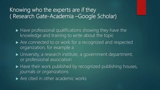 Knowing who the experts are if they
( Research Gate-Academia –Google Scholar)
 Have professional qualifications showing they have the
knowledge and training to write about the topic
 Are connected to or work for a recognized and respected
organization, for example a
 University, a research institute, a government department,
or professional association
 Have their work published by recognized publishing houses,
journals or organizations
 Are cited in other academic works
 