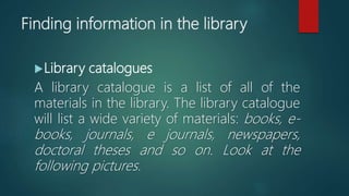 Finding information in the library
Library catalogues
A library catalogue is a list of all of the
materials in the library. The library catalogue
will list a wide variety of materials: books, e-
books, journals, e journals, newspapers,
doctoral theses and so on. Look at the
following pictures.
 