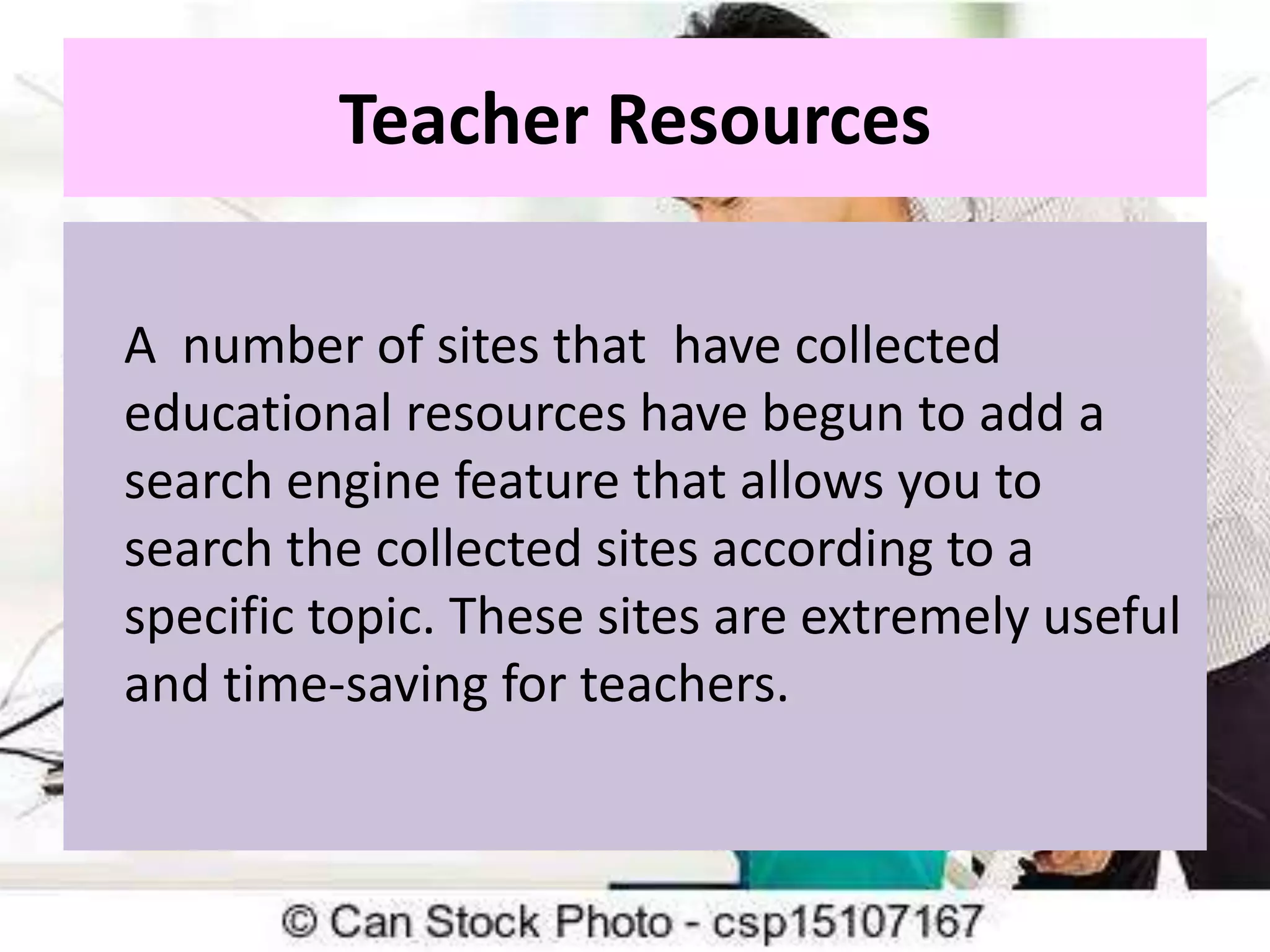 Teacher Resources
A number of sites that have collected
educational resources have begun to add a
search engine feature that allows you to
search the collected sites according to a
specific topic. These sites are extremely useful
and time-saving for teachers.

 