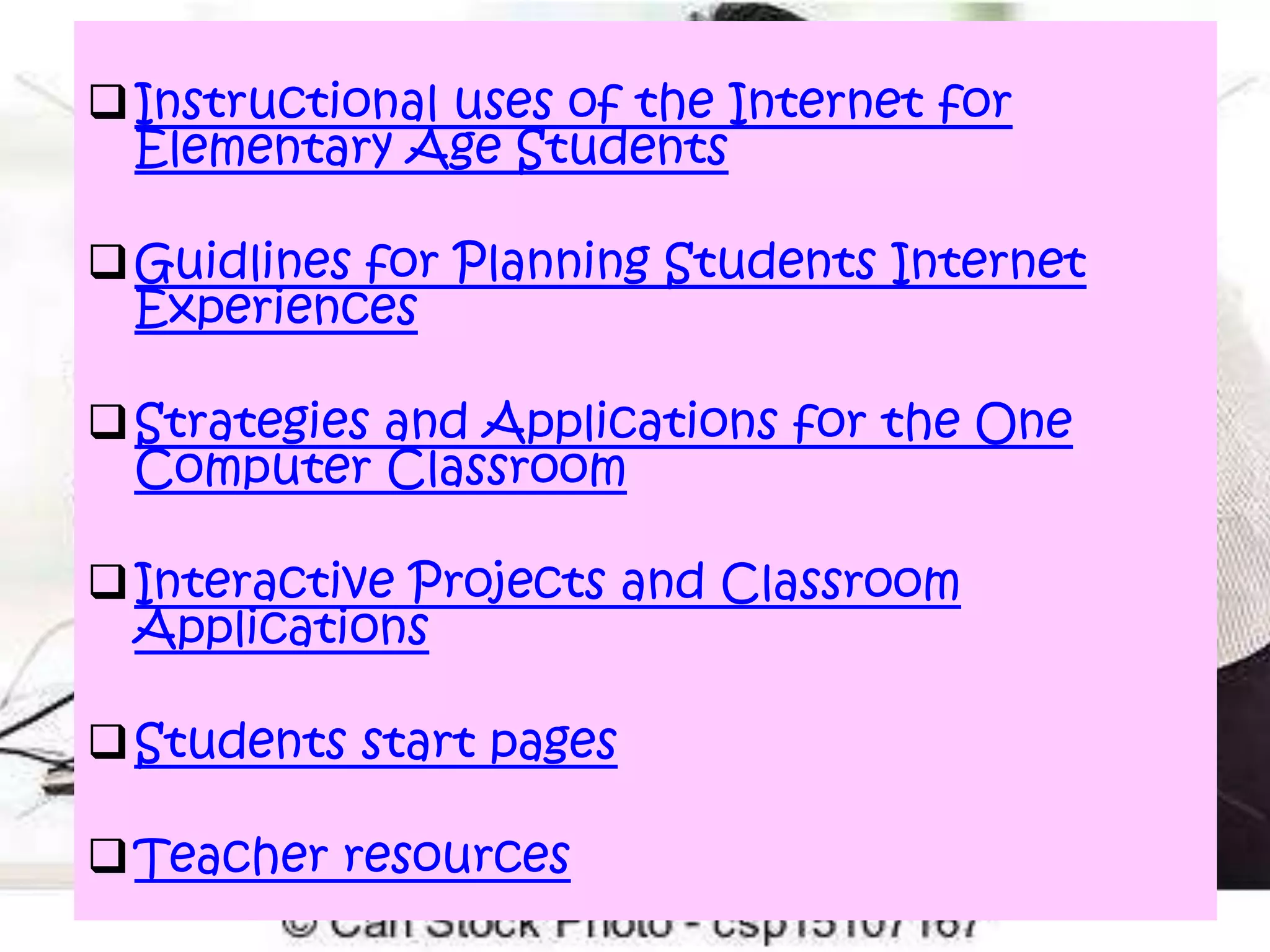  Instructional uses of the Internet for
Elementary Age Students
 Guidlines for Planning Students Internet
Experiences
 Strategies and Applications for the One
Computer Classroom
 Interactive Projects and Classroom
Applications

 Students start pages
 Teacher resources

 