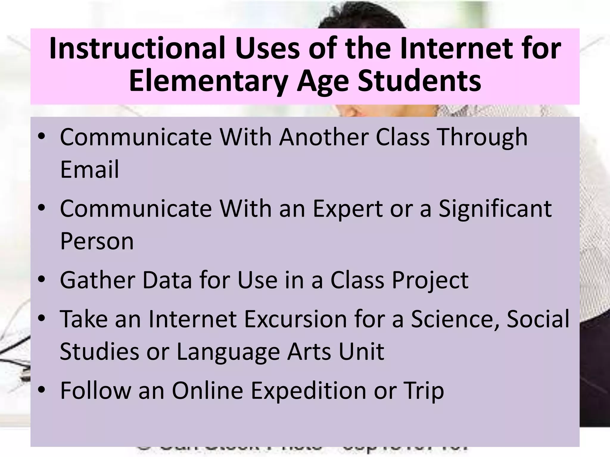 Instructional Uses of the Internet for
Elementary Age Students
• Communicate With Another Class Through
Email
• Communicate With an Expert or a Significant
Person
• Gather Data for Use in a Class Project
• Take an Internet Excursion for a Science, Social
Studies or Language Arts Unit
• Follow an Online Expedition or Trip

 