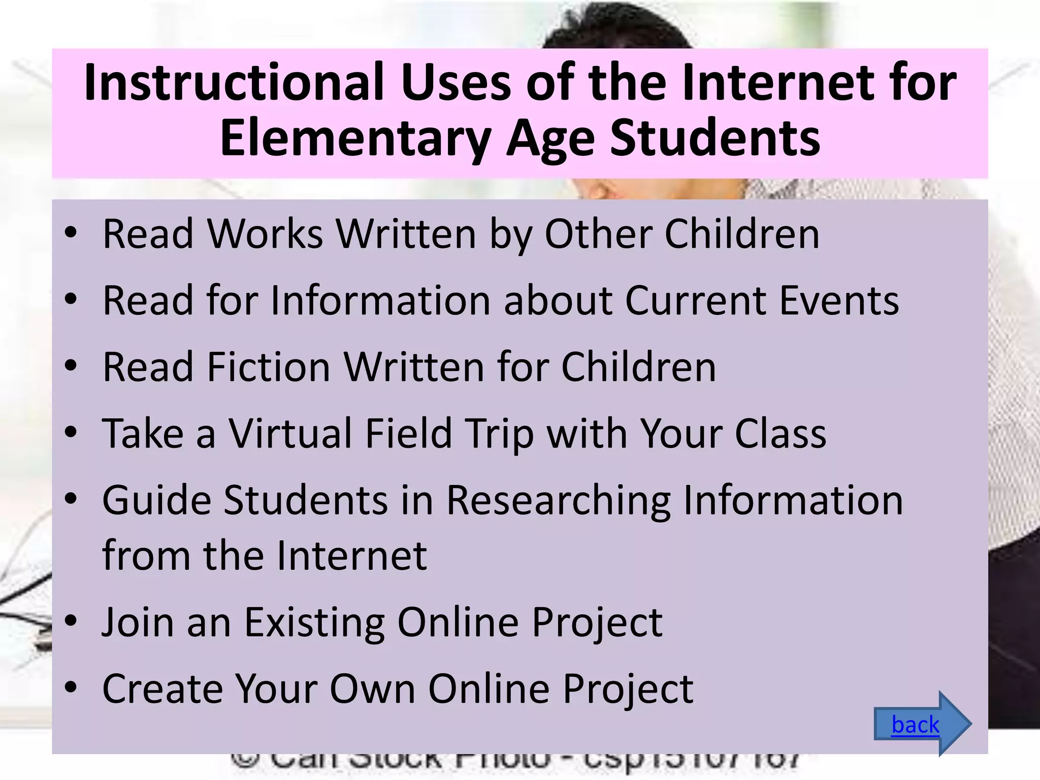 Instructional Uses of the Internet for
Elementary Age Students
•
•
•
•
•

Read Works Written by Other Children
Read for Information about Current Events
Read Fiction Written for Children
Take a Virtual Field Trip with Your Class
Guide Students in Researching Information
from the Internet
• Join an Existing Online Project
• Create Your Own Online Project

back

 