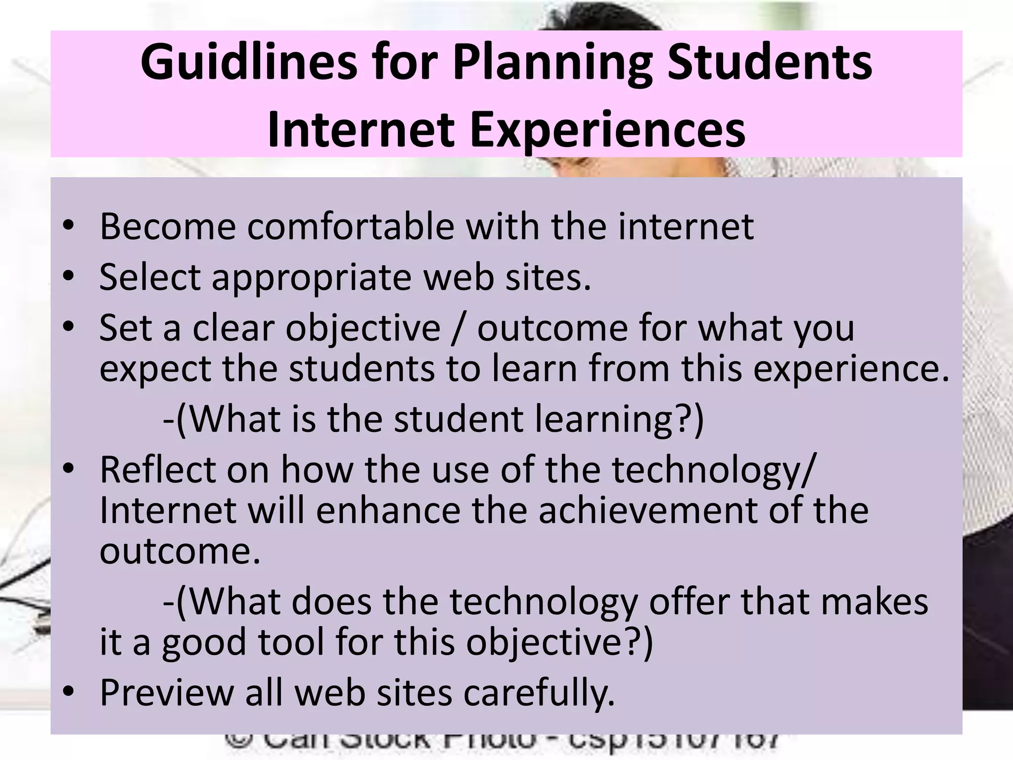 Guidlines for Planning Students
Internet Experiences
• Become comfortable with the internet
• Select appropriate web sites.
• Set a clear objective / outcome for what you
expect the students to learn from this experience.
-(What is the student learning?)
• Reflect on how the use of the technology/
Internet will enhance the achievement of the
outcome.
-(What does the technology offer that makes
it a good tool for this objective?)
• Preview all web sites carefully.

 