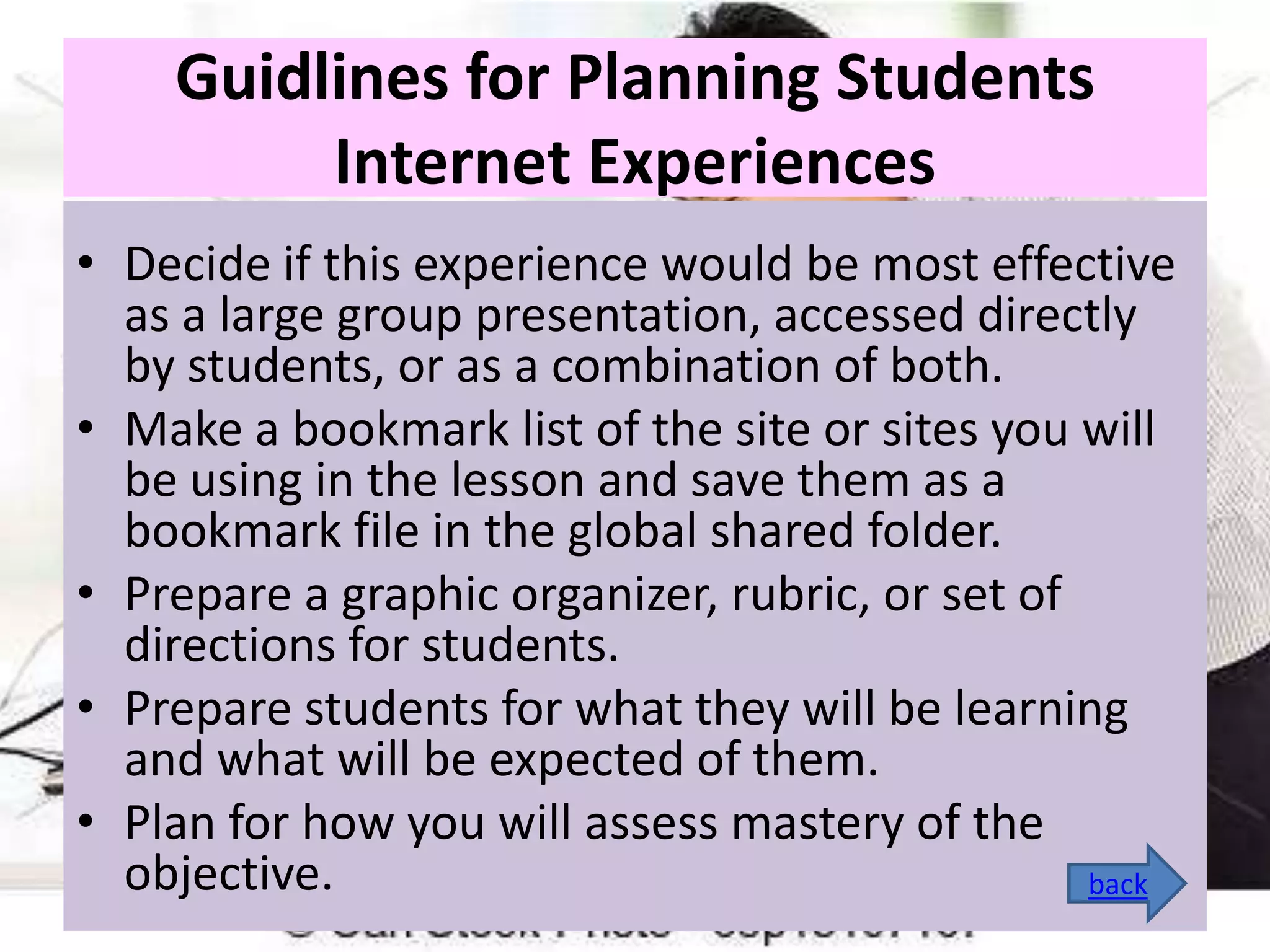 Guidlines for Planning Students
Internet Experiences
• Decide if this experience would be most effective
as a large group presentation, accessed directly
by students, or as a combination of both.
• Make a bookmark list of the site or sites you will
be using in the lesson and save them as a
bookmark file in the global shared folder.
• Prepare a graphic organizer, rubric, or set of
directions for students.
• Prepare students for what they will be learning
and what will be expected of them.
• Plan for how you will assess mastery of the
objective.
back

 