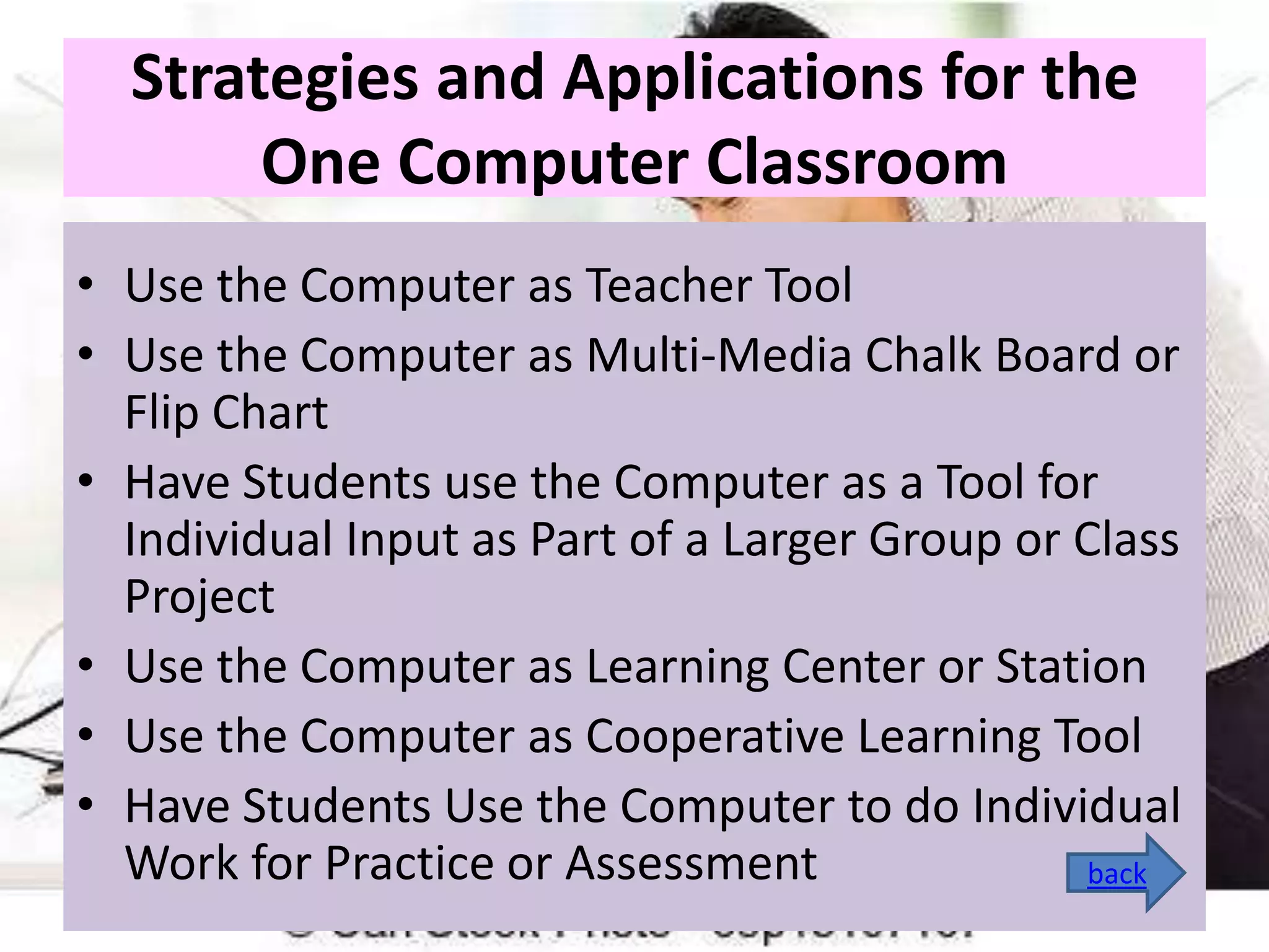 Strategies and Applications for the
One Computer Classroom
• Use the Computer as Teacher Tool
• Use the Computer as Multi-Media Chalk Board or
Flip Chart
• Have Students use the Computer as a Tool for
Individual Input as Part of a Larger Group or Class
Project
• Use the Computer as Learning Center or Station
• Use the Computer as Cooperative Learning Tool
• Have Students Use the Computer to do Individual
Work for Practice or Assessment
back

 