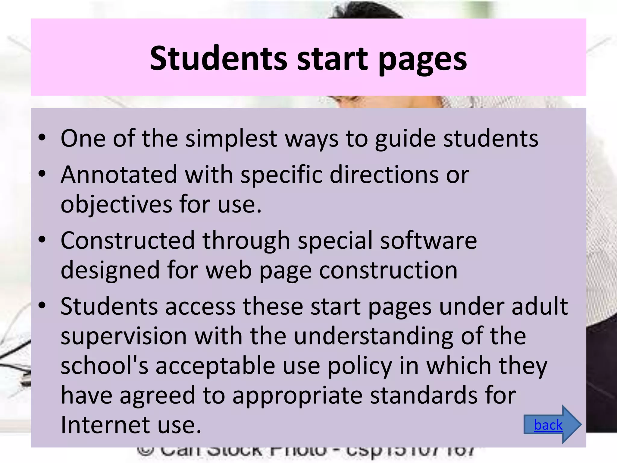 Students start pages
• One of the simplest ways to guide students
• Annotated with specific directions or
objectives for use.
• Constructed through special software
designed for web page construction
• Students access these start pages under adult
supervision with the understanding of the
school's acceptable use policy in which they
have agreed to appropriate standards for
back
Internet use.

 