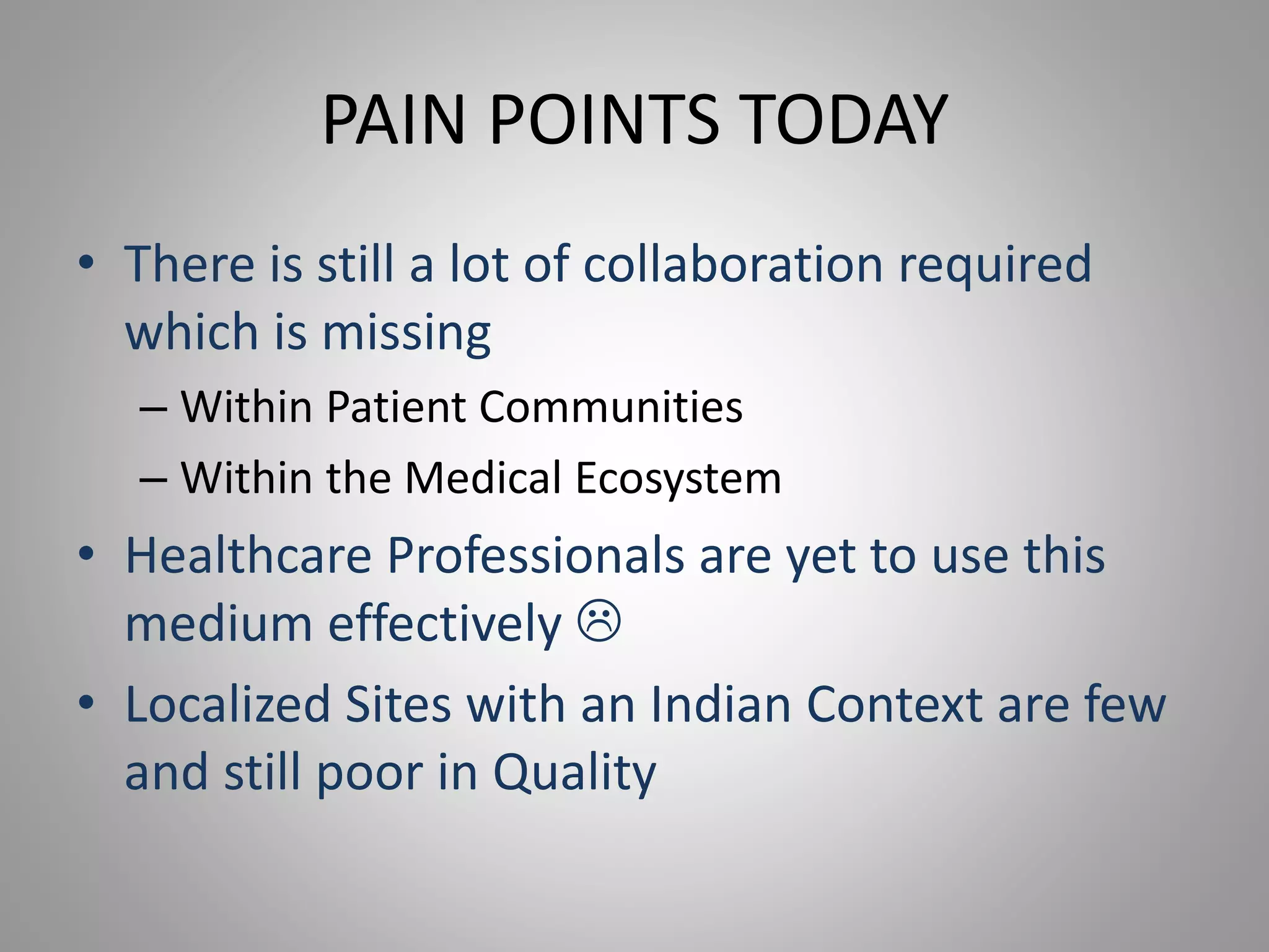 PAIN POINTS TODAY
• There is still a lot of collaboration required
which is missing
– Within Patient Communities
– Within the Medical Ecosystem
• Healthcare Professionals are yet to use this
medium effectively 
• Localized Sites with an Indian Context are few
and still poor in Quality
 