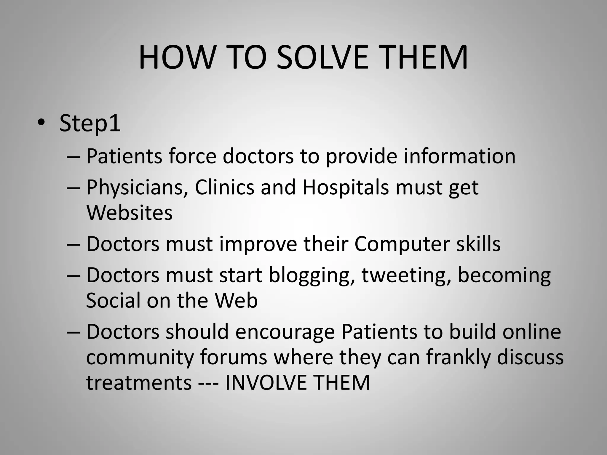HOW TO SOLVE THEM
• Step1
– Patients force doctors to provide information
– Physicians, Clinics and Hospitals must get
Websites
– Doctors must improve their Computer skills
– Doctors must start blogging, tweeting, becoming
Social on the Web
– Doctors should encourage Patients to build online
community forums where they can frankly discuss
treatments --- INVOLVE THEM
 