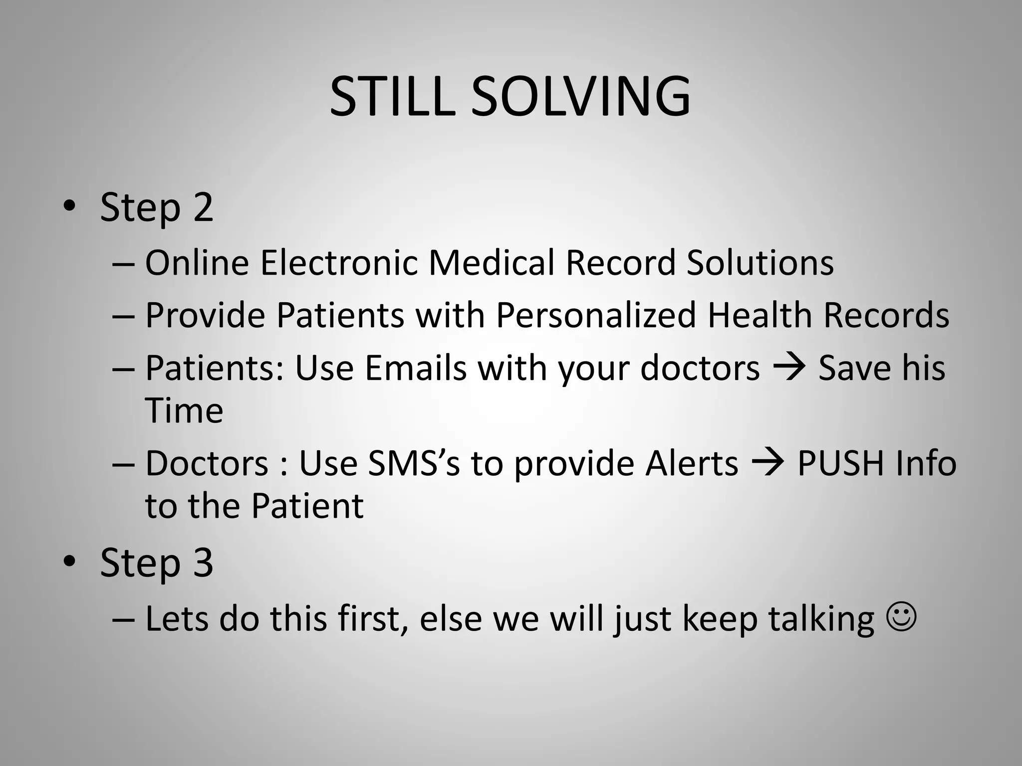 STILL SOLVING
• Step 2
– Online Electronic Medical Record Solutions
– Provide Patients with Personalized Health Records
– Patients: Use Emails with your doctors  Save his
Time
– Doctors : Use SMS’s to provide Alerts  PUSH Info
to the Patient
• Step 3
– Lets do this first, else we will just keep talking 
 