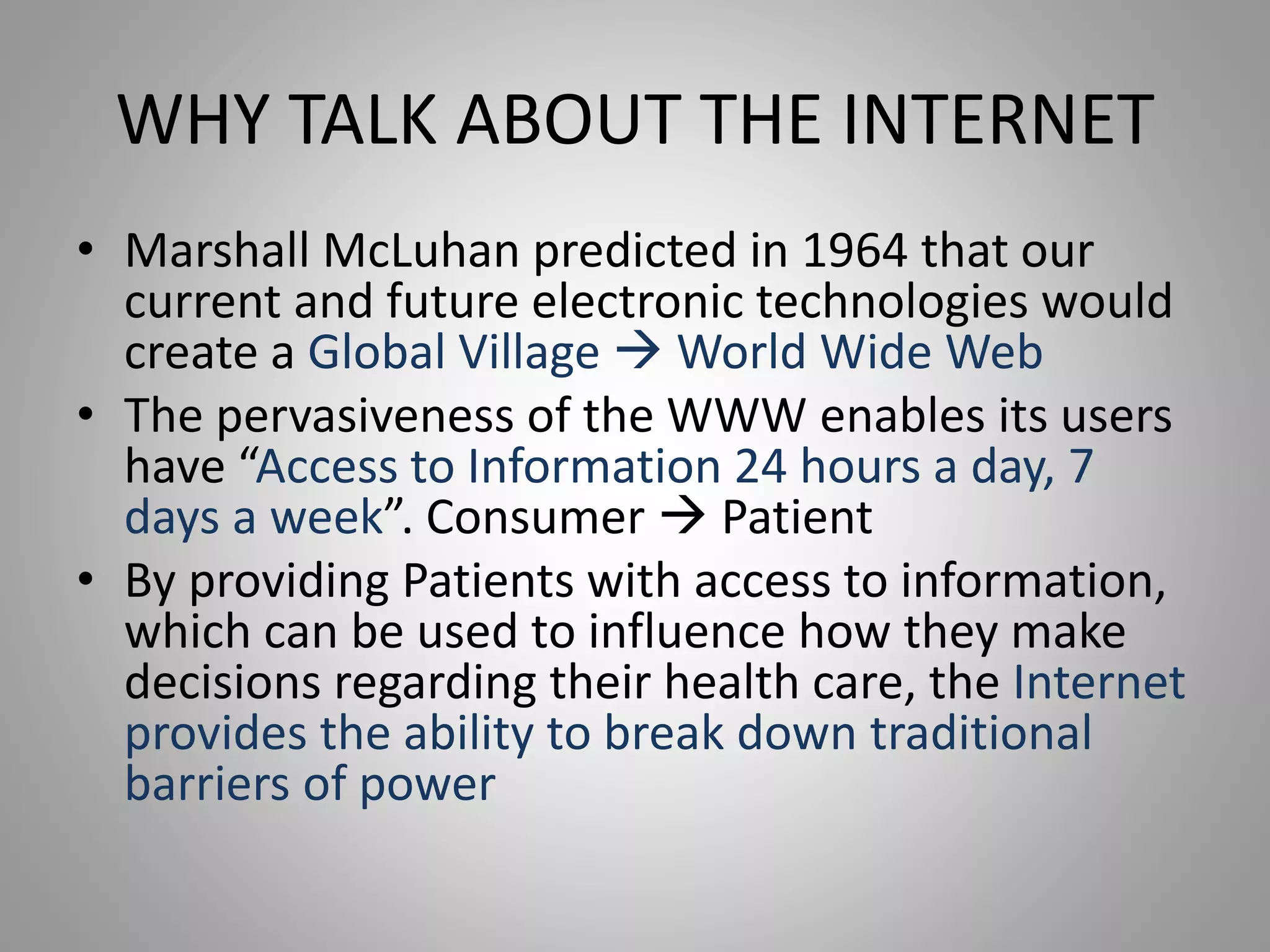 WHY TALK ABOUT THE INTERNET
• Marshall McLuhan predicted in 1964 that our
current and future electronic technologies would
create a Global Village  World Wide Web
• The pervasiveness of the WWW enables its users
have “Access to Information 24 hours a day, 7
days a week”. Consumer  Patient
• By providing Patients with access to information,
which can be used to influence how they make
decisions regarding their health care, the Internet
provides the ability to break down traditional
barriers of power
 