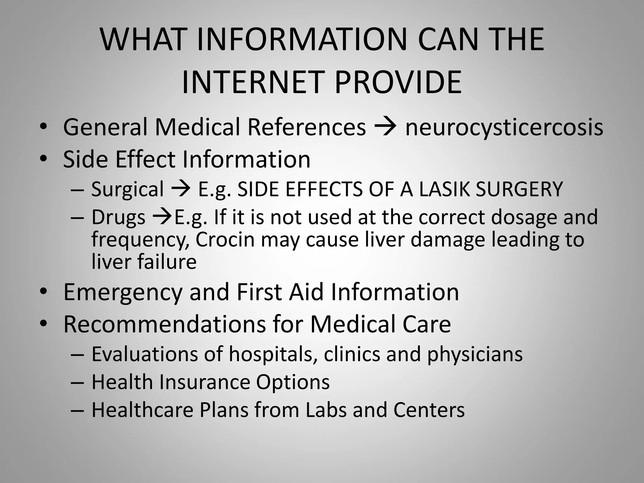 WHAT INFORMATION CAN THE
INTERNET PROVIDE
• General Medical References  neurocysticercosis
• Side Effect Information
– Surgical  E.g. SIDE EFFECTS OF A LASIK SURGERY
– Drugs E.g. If it is not used at the correct dosage and
frequency, Crocin may cause liver damage leading to
liver failure
• Emergency and First Aid Information
• Recommendations for Medical Care
– Evaluations of hospitals, clinics and physicians
– Health Insurance Options
– Healthcare Plans from Labs and Centers
 