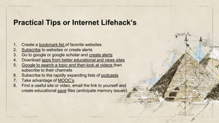Practical Tips or Internet Lifehack’s
1. Create a bookmark list of favorite websites
2. Subscribe to websites or create alerts
3. Go to google or google scholar and create alerts
4. Download apps from better educational and news sites
5. Google to search a topic and then look at videos then
subscribe to their channels
6. Subscribe to the rapidly expanding lists of podcasts
7. Take advantage of MOOC’s
8. Find a useful site or video, email the link to yourself and
create educational save files (anticipate memory issues)
 