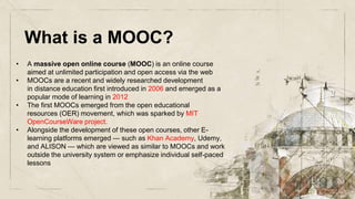 What is a MOOC?
• A massive open online course (MOOC) is an online course
aimed at unlimited participation and open access via the web
• MOOCs are a recent and widely researched development
in distance education first introduced in 2006 and emerged as a
popular mode of learning in 2012
• The first MOOCs emerged from the open educational
resources (OER) movement, which was sparked by MIT
OpenCourseWare project.
• Alongside the development of these open courses, other E-
learning platforms emerged — such as Khan Academy, Udemy,
and ALISON — which are viewed as similar to MOOCs and work
outside the university system or emphasize individual self-paced
lessons
 